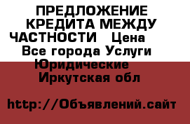 ПРЕДЛОЖЕНИЕ КРЕДИТА МЕЖДУ ЧАСТНОСТИ › Цена ­ 0 - Все города Услуги » Юридические   . Иркутская обл.